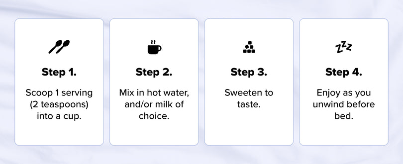 Four steps for making a drink: 1. Scoop 1 serving (2 teaspoons) into a cup. 2. Mix in hot water and/or milk of choice. 3. Sweeten to taste. 4. Enjoy as you unwind before bed.